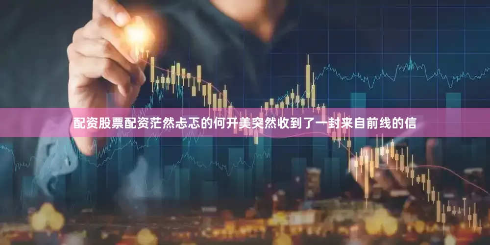 配资股票配资茫然忐忑的何开美突然收到了一封来自前线的信