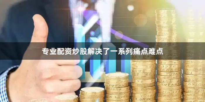 专业配资炒股解决了一系列痛点难点