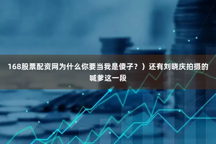 168股票配资网为什么你要当我是傻子？）还有刘晓庆拍摄的喊爹这一段