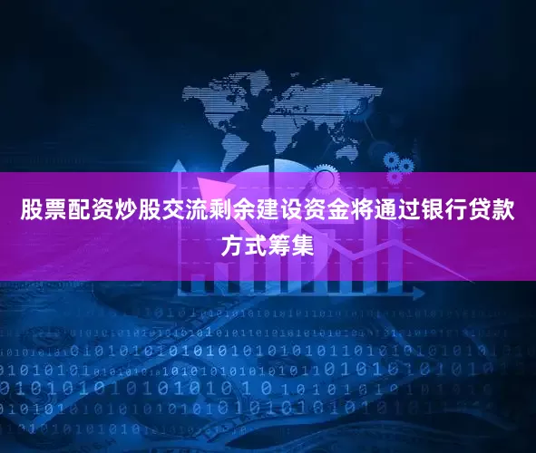 股票配资炒股交流剩余建设资金将通过银行贷款方式筹集
