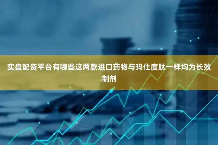 实盘配资平台有哪些这两款进口药物与玛仕度肽一样均为长效制剂