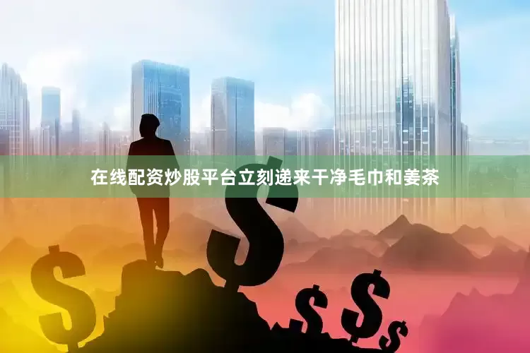 在线配资炒股平台立刻递来干净毛巾和姜茶