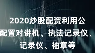 2020炒股配资利用公安平台配置对讲机、执法记录仪、袖章等