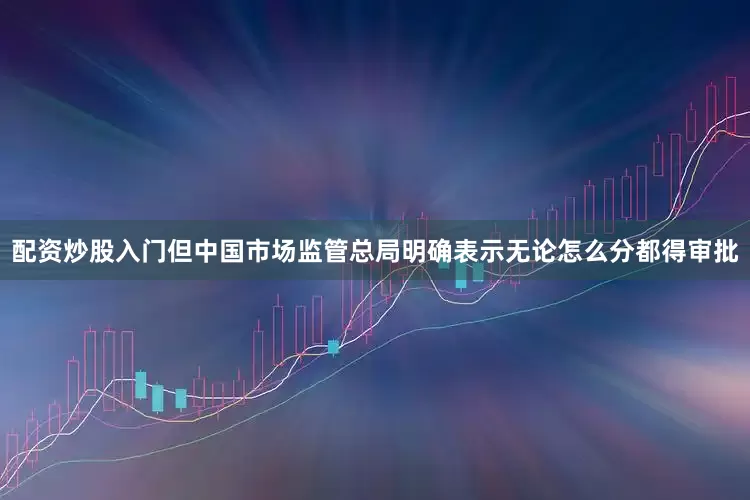 配资炒股入门但中国市场监管总局明确表示无论怎么分都得审批