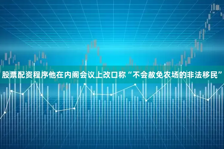 股票配资程序他在内阁会议上改口称“不会赦免农场的非法移民”