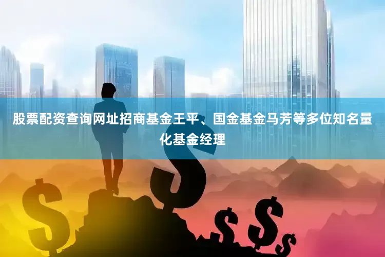 股票配资查询网址招商基金王平、国金基金马芳等多位知名量化基金经理