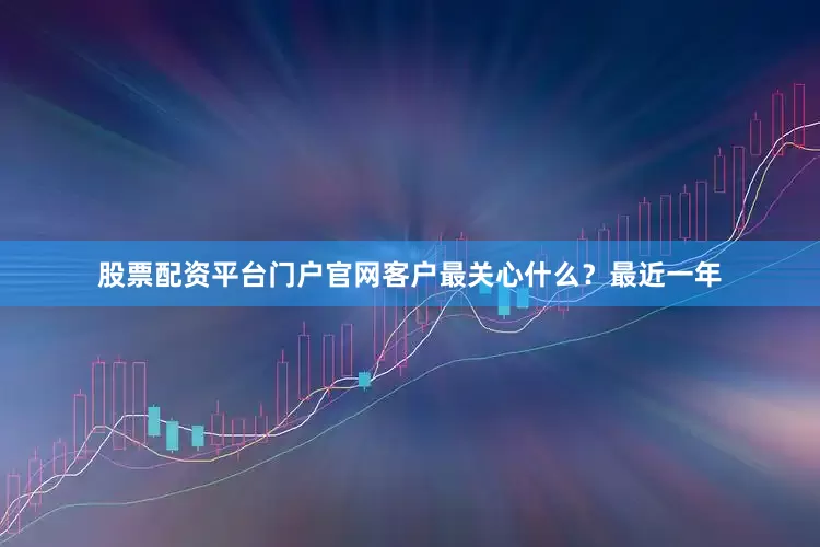 股票配资平台门户官网客户最关心什么？最近一年