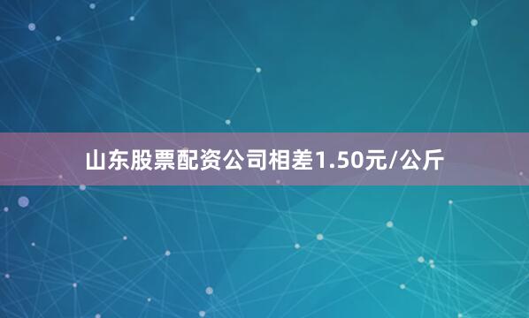山东股票配资公司相差1.50元/公斤